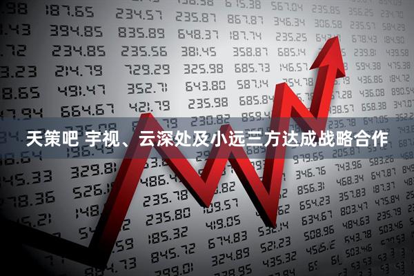 天策吧 宇视、云深处及小远三方达成战略合作