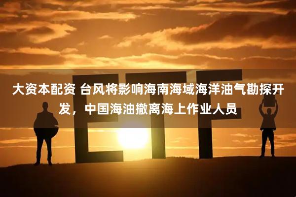 大资本配资 台风将影响海南海域海洋油气勘探开发，中国海油撤离海上作业人员
