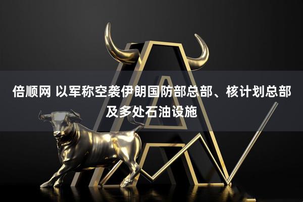 倍顺网 以军称空袭伊朗国防部总部、核计划总部及多处石油设施