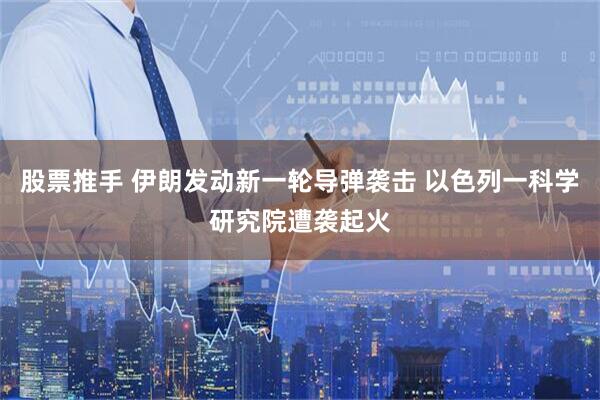 股票推手 伊朗发动新一轮导弹袭击 以色列一科学研究院遭袭起火