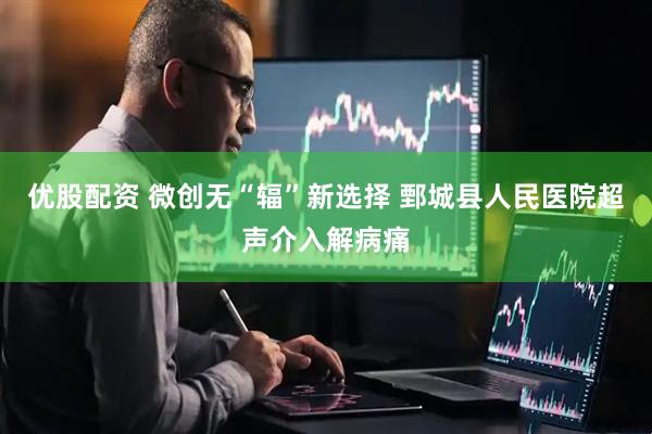 优股配资 微创无“辐”新选择 鄄城县人民医院超声介入解病痛