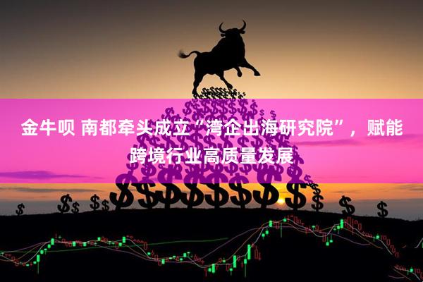 金牛呗 南都牵头成立“湾企出海研究院”，赋能跨境行业高质量发展