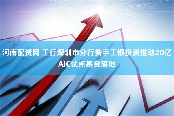 河南配资网 工行深圳市分行携手工银投资推动20亿AIC试点基金落地