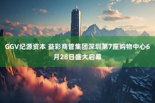 GGV纪源资本 益彩商管集团深圳第7座购物中心6月28日盛大启幕