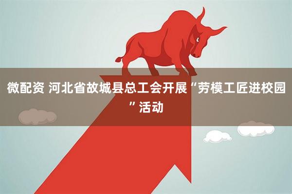 微配资 河北省故城县总工会开展“劳模工匠进校园”活动