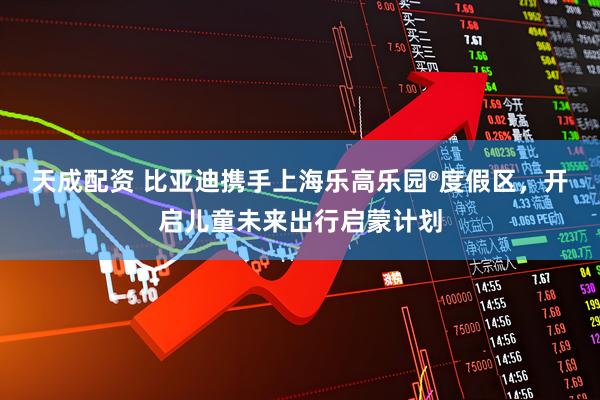 天成配资 比亚迪携手上海乐高乐园®度假区，开启儿童未来出行启蒙计划