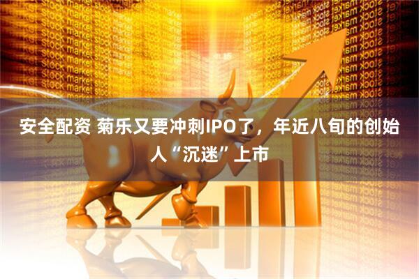 安全配资 菊乐又要冲刺IPO了，年近八旬的创始人“沉迷”上市