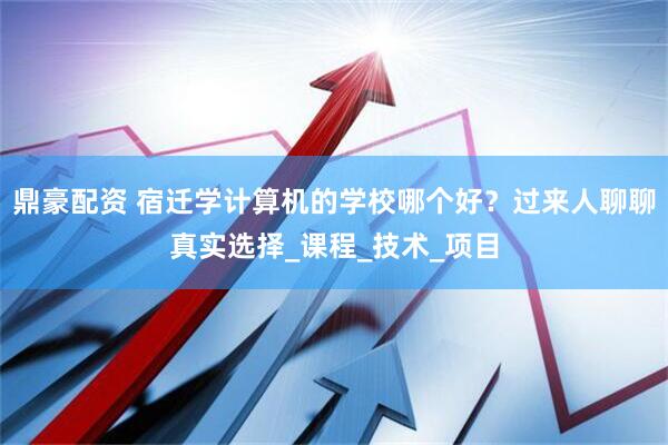 鼎豪配资 宿迁学计算机的学校哪个好？过来人聊聊真实选择_课程_技术_项目