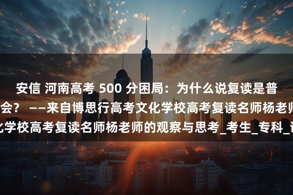 安信 河南高考 500 分困局：为什么说复读是普通人唯一的 逆天改命 机会？ ——来自博思行高考文化学校高考复读名师杨老师的观察与思考_考生_专科_评论