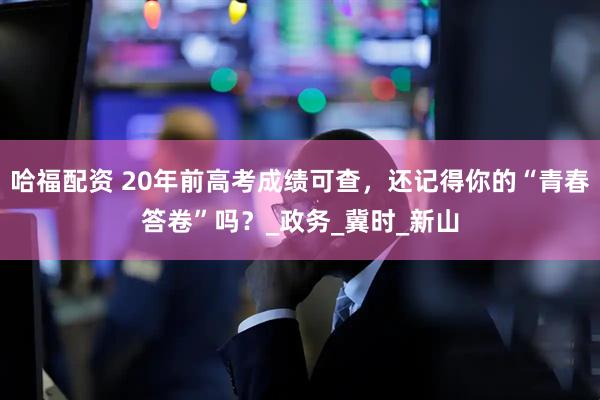 哈福配资 20年前高考成绩可查，还记得你的“青春答卷”吗？_政务_冀时_新山