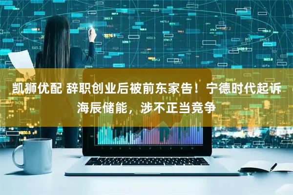 凯狮优配 辞职创业后被前东家告！宁德时代起诉海辰储能，涉不正当竞争