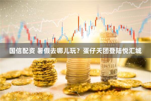 国信配资 暑假去哪儿玩？蛋仔天团登陆悦汇城