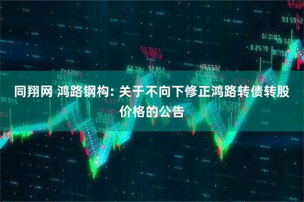 同翔网 鸿路钢构: 关于不向下修正鸿路转债转股价格的公告