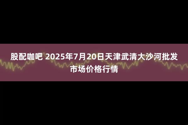 股配咖吧 2025年7月20日天津武清大沙河批发市场价格行情