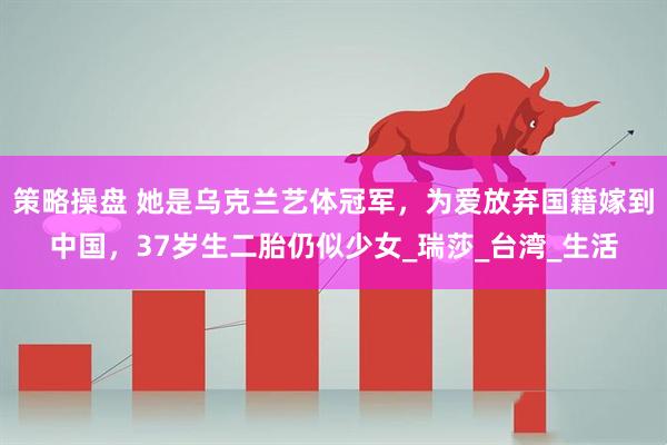 策略操盘 她是乌克兰艺体冠军，为爱放弃国籍嫁到中国，37岁生二胎仍似少女_瑞莎_台湾_生活