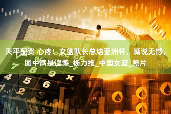 天平配资 心疼！女篮队长总结亚洲杯，嘴说无憾，图中满是遗憾_杨力维_中国女篮_照片