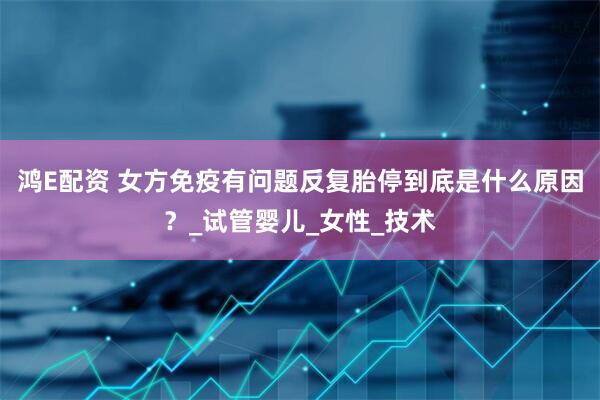 鸿E配资 女方免疫有问题反复胎停到底是什么原因？_试管婴儿_女性_技术