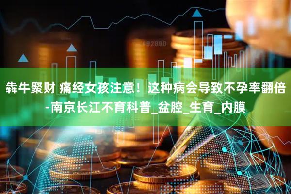 犇牛聚财 痛经女孩注意！这种病会导致不孕率翻倍-南京长江不育科普_盆腔_生育_内膜