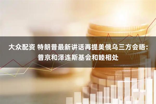 大众配资 特朗普最新讲话再提美俄乌三方会晤：普京和泽连斯基会和睦相处