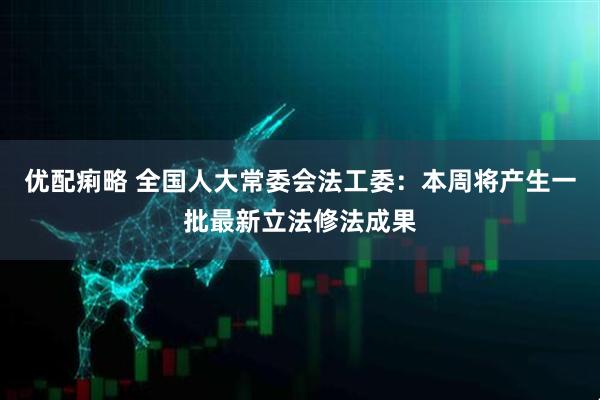 优配痢略 全国人大常委会法工委：本周将产生一批最新立法修法成果
