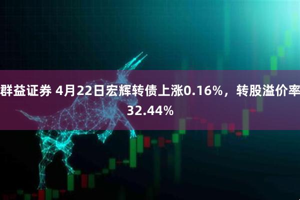 群益证券 4月22日宏辉转债上涨0.16%，转股溢价率32.44%
