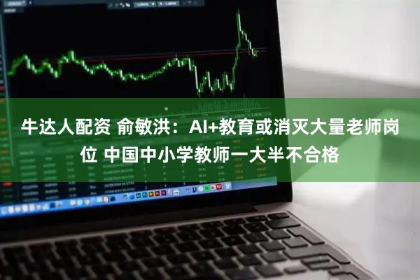 牛达人配资 俞敏洪：AI+教育或消灭大量老师岗位 中国中小学教师一大半不合格