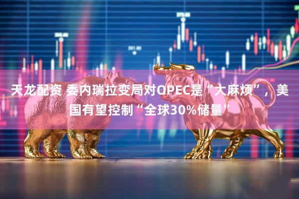 天龙配资 委内瑞拉变局对OPEC是“大麻烦”，美国有望控制“全球30%储量”